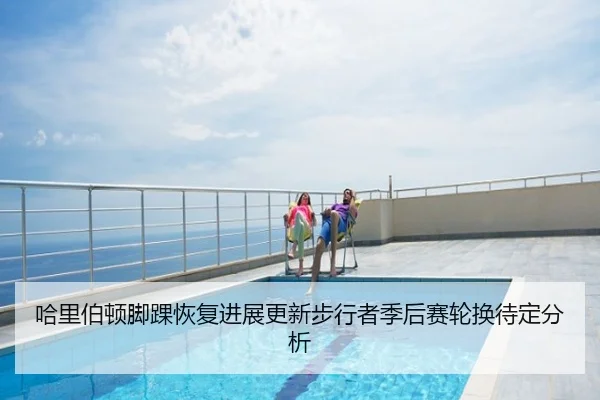 哈里伯顿脚踝恢复进展更新步行者季后赛轮换待定分析