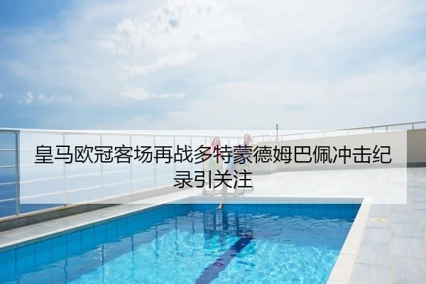 皇马欧冠客场再战多特蒙德姆巴佩冲击纪录引关注