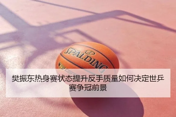 樊振东热身赛状态提升反手质量如何决定世乒赛争冠前景
